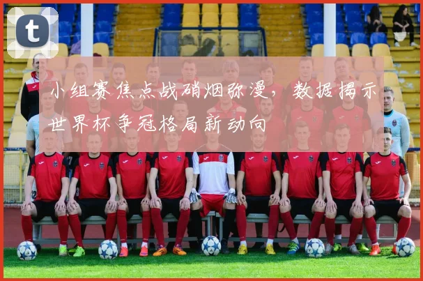 小组赛焦点战硝烟弥漫，数据揭示世界杯争冠格局新动向