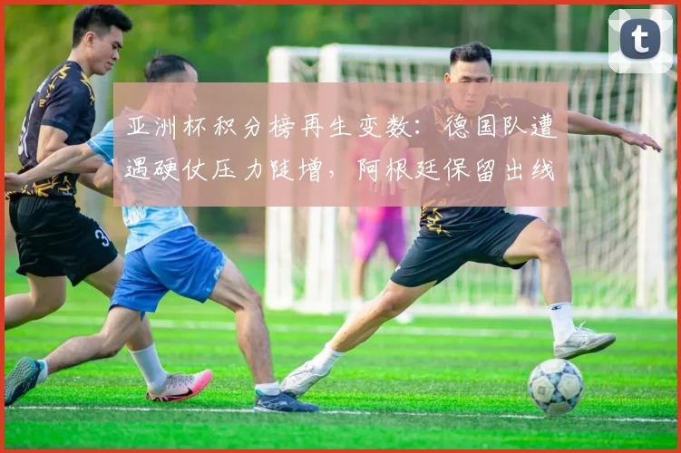 亚洲杯积分榜再生变数：德国队遭遇硬仗压力陡增，阿根廷保留出线希望