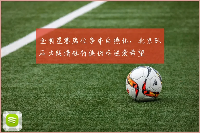 全明星赛席位争夺白热化，北京队压力陡增独行侠仍存逆袭希望