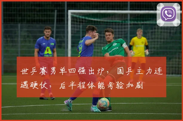 世乒赛男单四强出炉，国乒主力连遇硬仗，后半程体能考验加剧