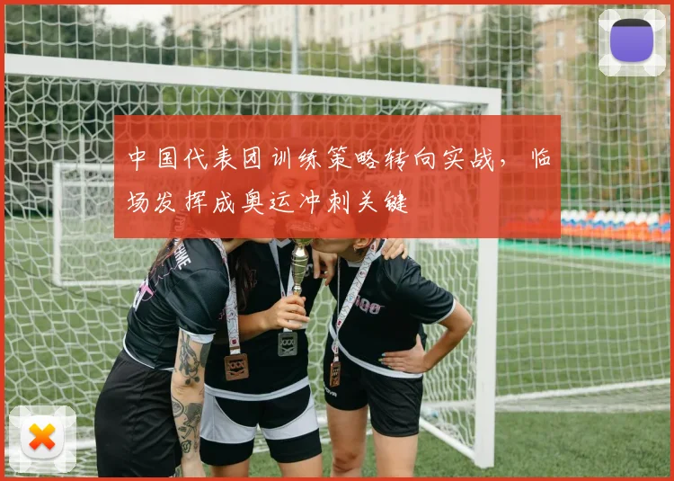 中国代表团训练策略转向实战，临场发挥成奥运冲刺关键