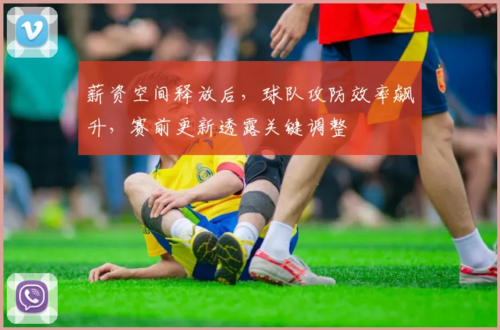 薪资空间释放后，球队攻防效率飙升，赛前更新透露关键调整