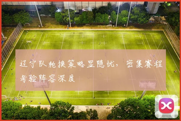 辽宁队轮换策略显隐忧，密集赛程考验阵容深度