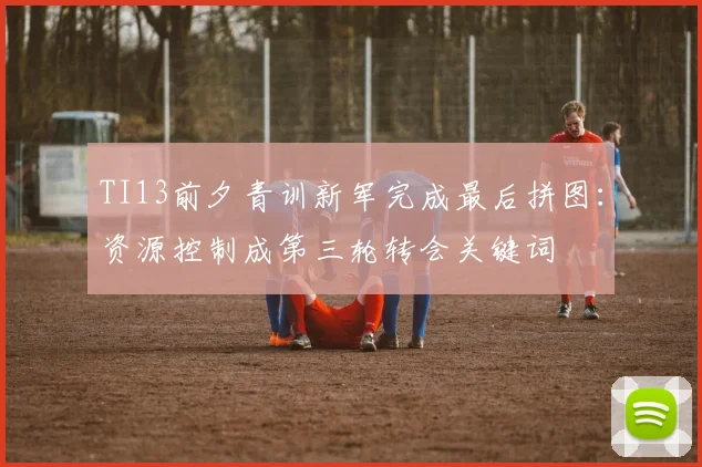 TI13前夕青训新军完成最后拼图：资源控制成第三轮转会关键词
