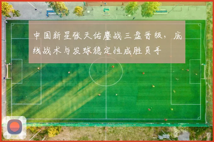中国新星张天佑鏖战三盘晋级，底线战术与发球稳定性成胜负手