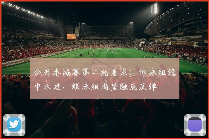 公开水域赛第二轮看点：仰泳组稳中求进，蝶泳组渴望触底反弹