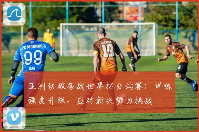 亚洲劲旅备战世界杯分站赛：训练强度升级，应对新兴势力挑战