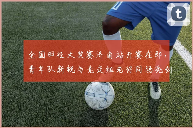 全国田径大奖赛济南站开赛在即，青年队新锐与竞走组老将同场亮剑