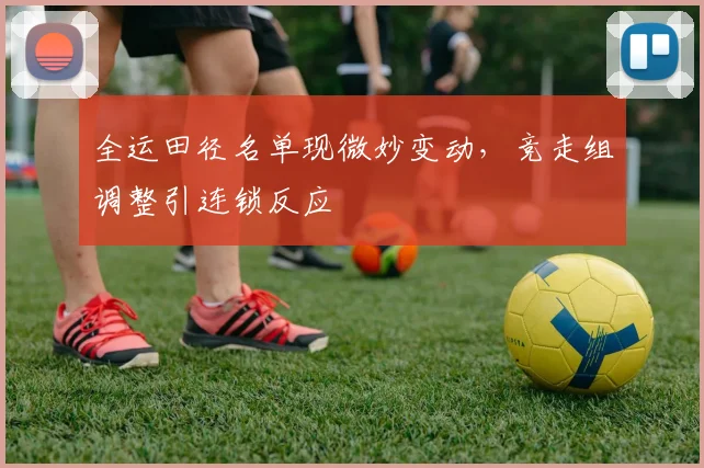 全运田径名单现微妙变动，竞走组调整引连锁反应