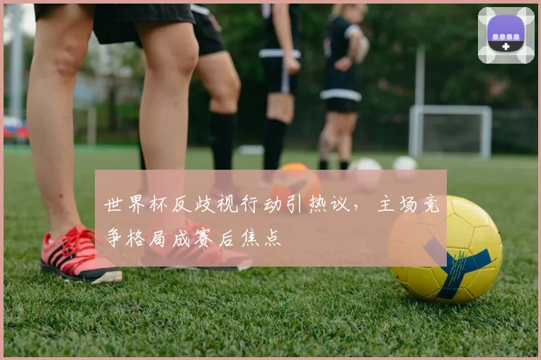 世界杯反歧视行动引热议，主场竞争格局成赛后焦点