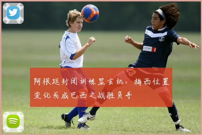 阿根廷封闭训练显玄机，梅西位置变化或成巴西之战胜负手