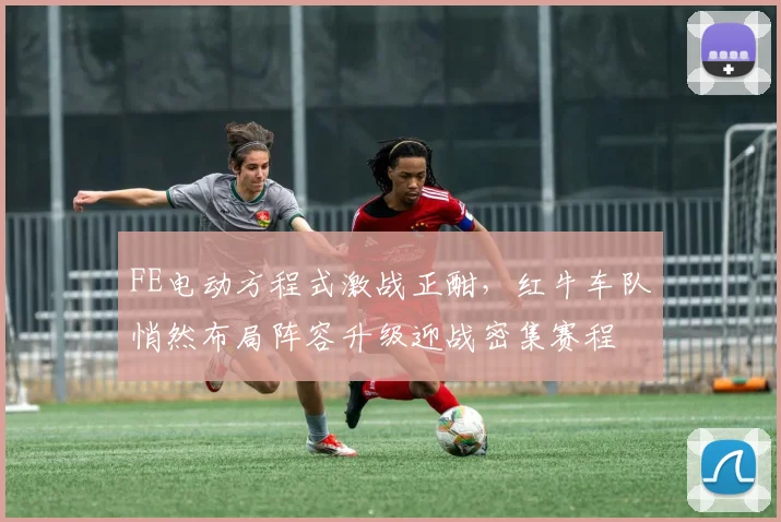 FE电动方程式激战正酣，红牛车队悄然布局阵容升级迎战密集赛程