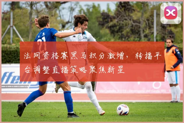 法网资格赛黑马积分激增，转播平台调整直播策略聚焦新星