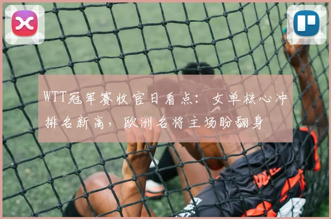 WTT冠军赛收官日看点：女单核心冲排名新高，欧洲名将主场盼翻身