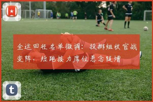 全运田径名单微调：投掷组收官战变阵，短跑接力席位悬念陡增